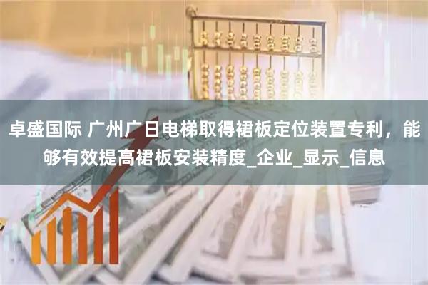 卓盛国际 广州广日电梯取得裙板定位装置专利，能够有效提高裙板安装精度_企业_显示_信息