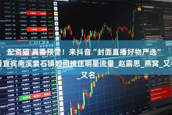 配资猫 真香预警！来抖音“封面直播好物严选” 看宜宾南溪裴石镇如何接住明星流量_赵露思_燕窝_又名