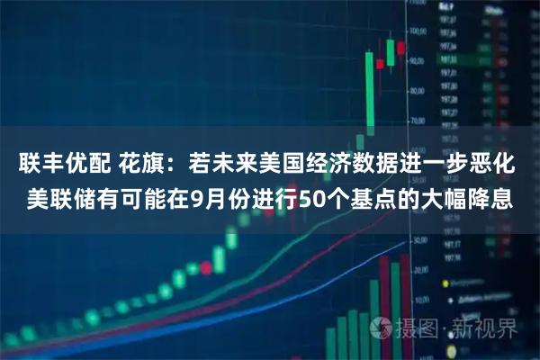 联丰优配 花旗：若未来美国经济数据进一步恶化 美联储有可能在9月份进行50个基点的大幅降息