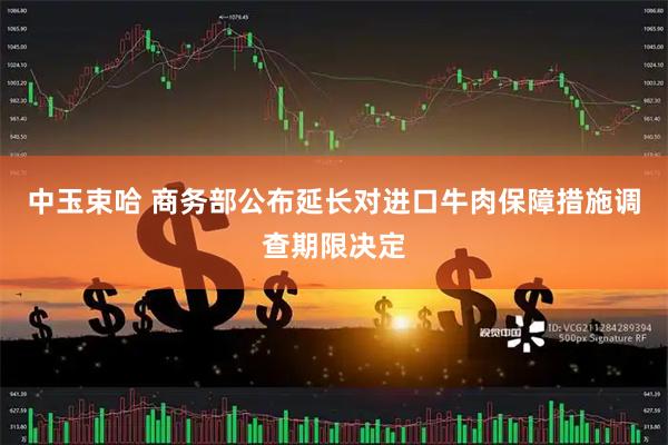 中玉束哈 商务部公布延长对进口牛肉保障措施调查期限决定