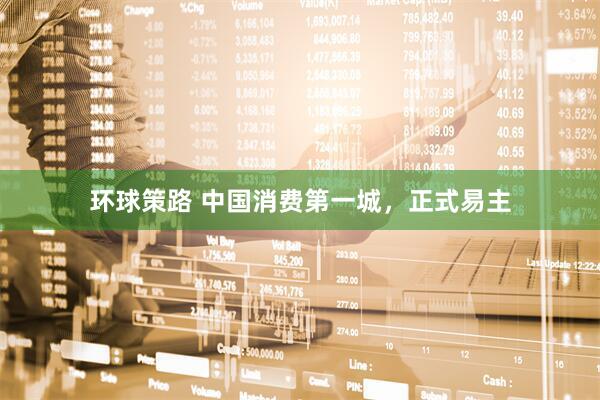 环球策路 中国消费第一城，正式易主