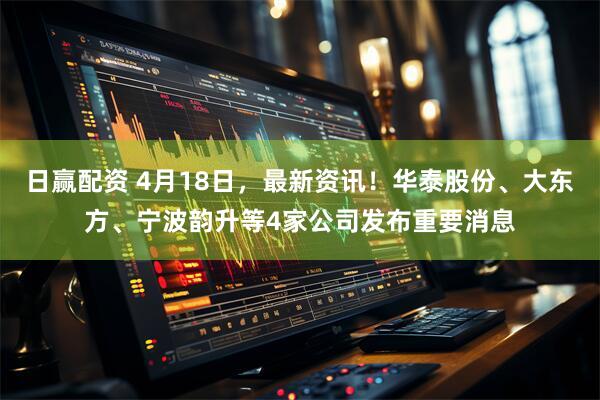 日赢配资 4月18日，最新资讯！华泰股份、大东方、宁波韵升等4家公司发布重要消息