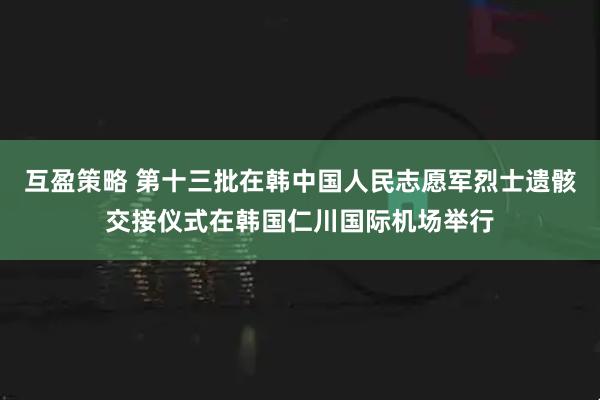 互盈策略 第十三批在韩中国人民志愿军烈士遗骸交接仪式在韩国仁川国际机场举行