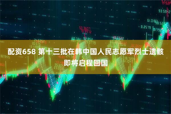 配资658 第十三批在韩中国人民志愿军烈士遗骸即将启程回国
