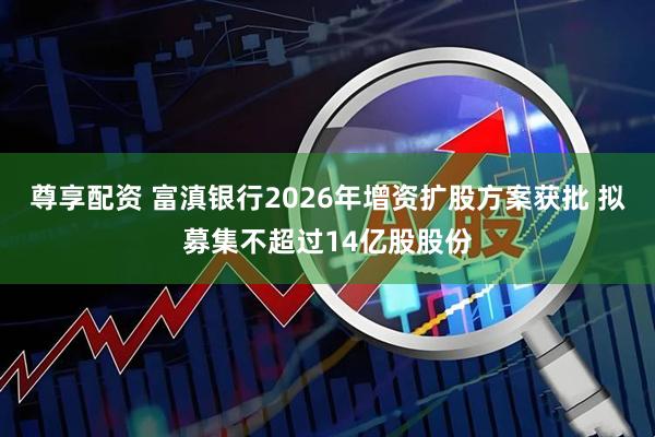 尊享配资 富滇银行2026年增资扩股方案获批 拟募集不超过14亿股股份