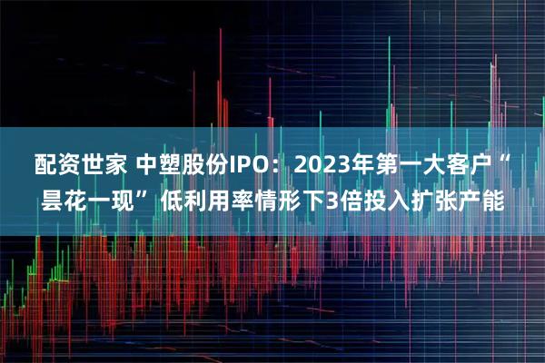 配资世家 中塑股份IPO：2023年第一大客户“昙花一现” 低利用率情形下3倍投入扩张产能
