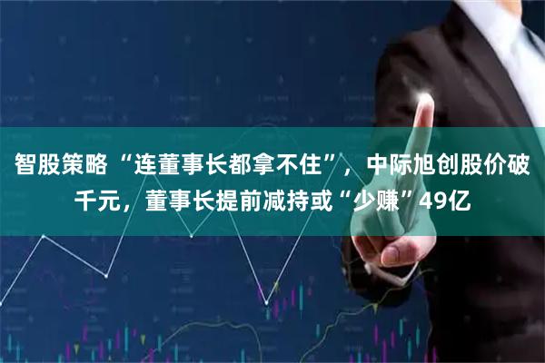 智股策略 “连董事长都拿不住”，中际旭创股价破千元，董事长提前减持或“少赚”49亿