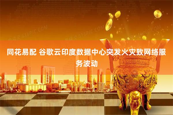 同花易配 谷歌云印度数据中心突发火灾致网络服务波动