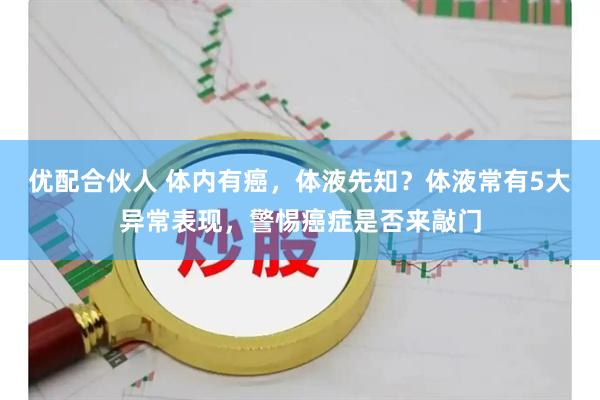 优配合伙人 体内有癌，体液先知？体液常有5大异常表现，警惕癌症是否来敲门