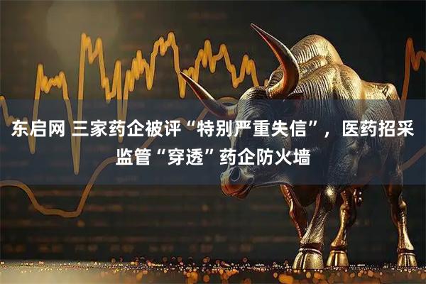 东启网 三家药企被评“特别严重失信”，医药招采监管“穿透”药企防火墙