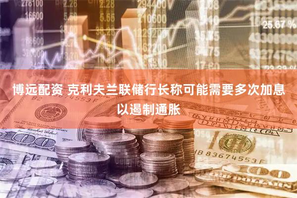 博远配资 克利夫兰联储行长称可能需要多次加息以遏制通胀
