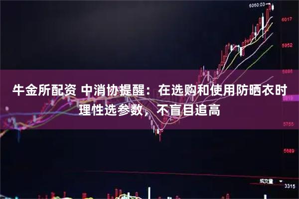 牛金所配资 中消协提醒：在选购和使用防晒衣时理性选参数，不盲目追高