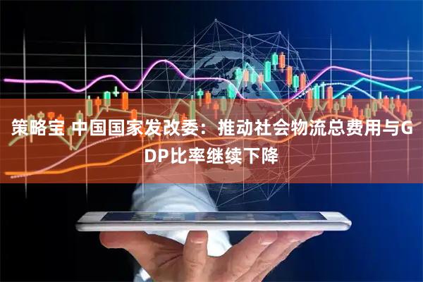 策略宝 中国国家发改委：推动社会物流总费用与GDP比率继续下降